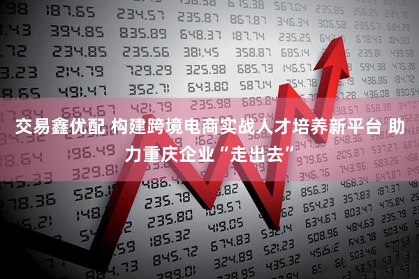 交易鑫优配 构建跨境电商实战人才培养新平台 助力重庆企业“走出去”