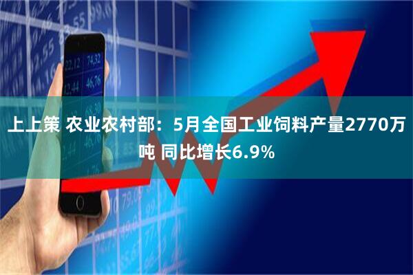 上上策 农业农村部：5月全国工业饲料产量2770万吨 同比增长6.9%