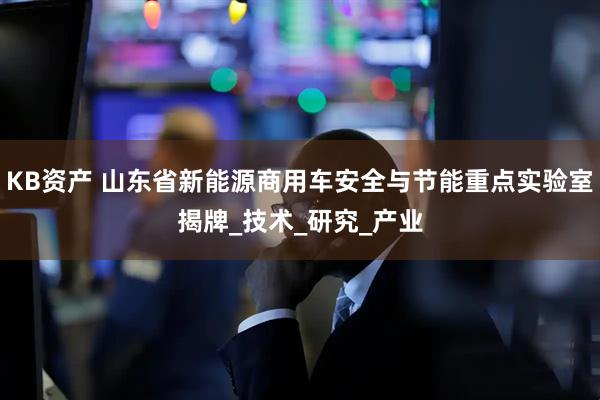 KB资产 山东省新能源商用车安全与节能重点实验室揭牌_技术_研究_产业