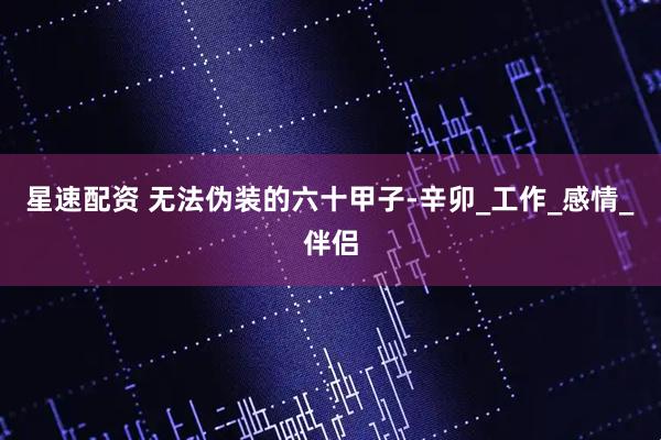星速配资 无法伪装的六十甲子-辛卯_工作_感情_伴侣