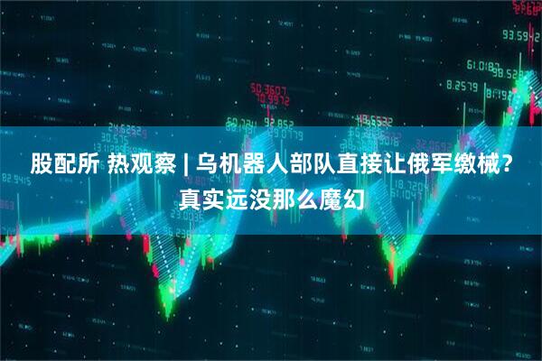 股配所 热观察 | 乌机器人部队直接让俄军缴械？真实远没那么魔幻