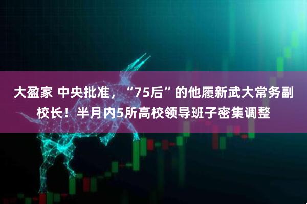 大盈家 中央批准，“75后”的他履新武大常务副校长！半月内5所高校领导班子密集调整