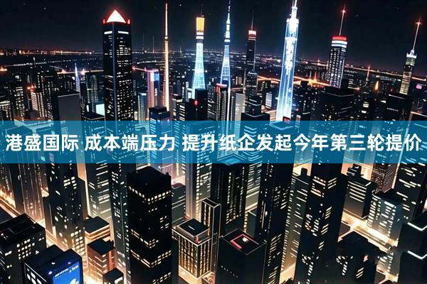 港盛国际 成本端压力 提升纸企发起今年第三轮提价