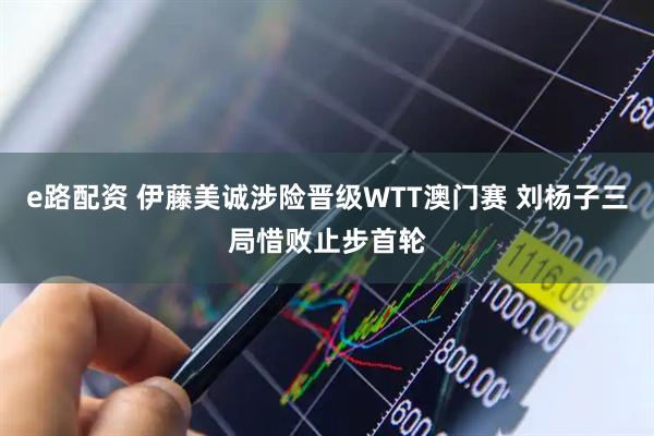e路配资 伊藤美诚涉险晋级WTT澳门赛 刘杨子三局惜败止步首轮