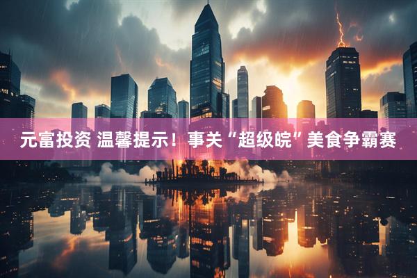 元富投资 温馨提示！事关“超级皖”美食争霸赛