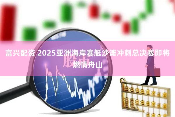 富兴配资 2025亚洲海岸赛艇沙滩冲刺总决赛即将燃情舟山