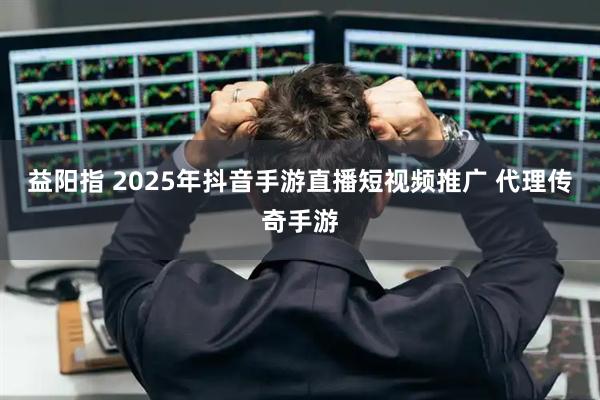 益阳指 2025年抖音手游直播短视频推广 代理传奇手游