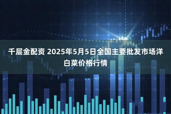 千层金配资 2025年5月5日全国主要批发市场洋白菜价格行情