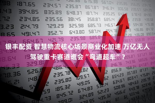 银丰配资 智慧物流核心场景商业化加速 万亿无人驾驶重卡赛道谁会“弯道超车”？