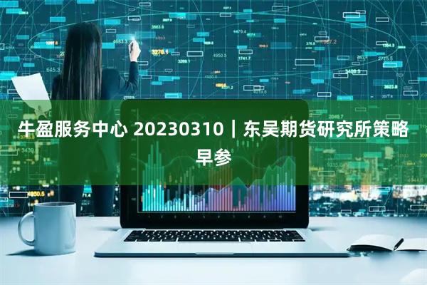 牛盈服务中心 20230310｜东吴期货研究所策略早参
